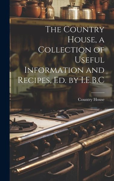 The Country House, a Collection of Useful Information and Recipes, Ed. by I.E.B.C The Country House, a Collection of Useful Information and Recipes, Ed. by I.E.B.C