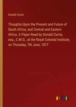 Thoughts Upon the Present and Future of South Africa, and Central and Eastern Africa. A Paper Read by Donald Currie, esq., C.M.G., at the Royal Colonial Institute, on Thursday, 7th June, 1877