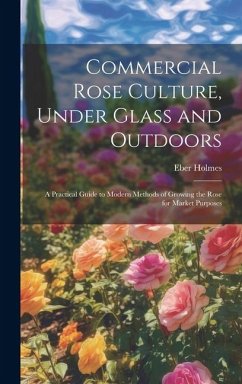 Commercial Rose Culture, Under Glass and Outdoors: A Practical Guide to Modern Methods of Growing the Rose for Market Purposes - Holmes, Eber