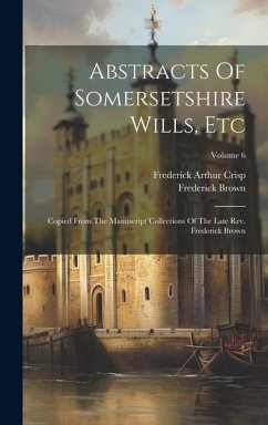 Abstracts Of Somersetshire Wills, Etc: Copied From The Manuscript Collections Of The Late Rev. Frederick Brown; Volume 6 - Crisp, Frederick Arthur; Brown, Frederick