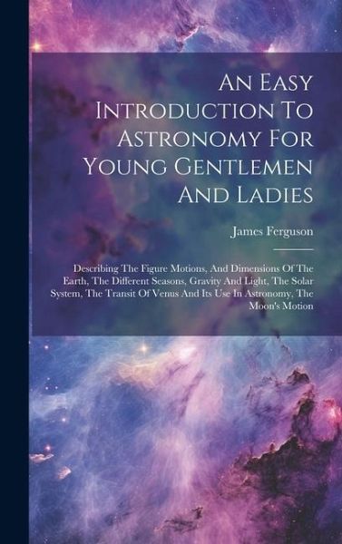 An Easy Introduction To Astronomy For Young Gentlemen And Ladies: Describing The Figure Motions, And Dimensions Of The Earth, The Different Seasons, G An Easy Introduction To Astronomy For Young Gentlemen And Ladies: Describing The Figure Motions, And Dimensions Of The Earth, The Different Seasons, G
