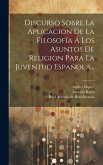 Discurso Sobre La Aplicacion De La Filosofía Á Los Asuntos De Religion Para La Juventud Española...