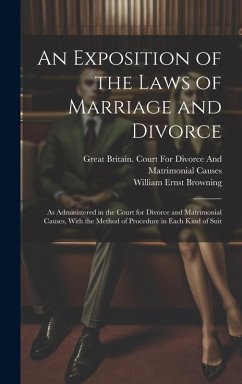 An Exposition of the Laws of Marriage and Divorce: As Administered in the Court for Divorce and Matrimonial Causes, With the Method of Procedure in Ea - Browning, William Ernst