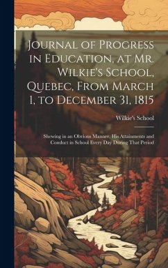 Journal of Progress in Education, at Mr. Wilkie's School, Quebec, From March 1, to December 31, 1815 [microform]: Shewing in an Obvious Manner, His At