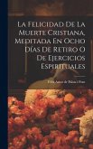 La Felicidad De La Muerte Cristiana, Meditada En Ocho Días De Retiro O De Ejercicios Espirituales