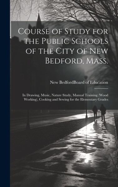 Course of Study for the Public Schools of the City of New Bedford, Mass.: In Drawing, Music, Nature Study, Manual Training (wood Working), Cooking and Course of Study for the Public Schools of the City of New Bedford, Mass.: In Drawing, Music, Nature Study, Manual Training (wood Working), Cooking and