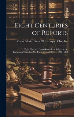 Cover Eight Centuries of Reports: Or, Eight Hundred Cases Solemnly Adjudged in the Exchequer Chamber, Or, Upon Writs of Error. [1220-1623]