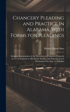 Chancery Pleading and Practice in Alabama, With Forms for Pleadings; Being an Examination of the Procedure in Chancery Formerly in use in England as A - Sims, Henry Upson