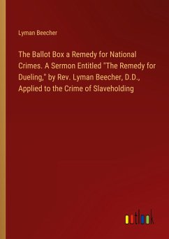 The Ballot Box a Remedy for National Crimes. A Sermon Entitled &quote;The Remedy for Dueling,&quote; by Rev. Lyman Beecher, D.D., Applied to the Crime of Slaveholding