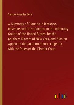 A Summary of Practice in Instance, Revenue and Prize Causes. In the Admiralty Courts of the United States, for the Southern District of New York, and Also on Appeal to the Supreme Court. Together with the Rules of the District Court