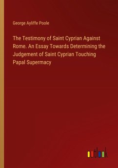 The Testimony of Saint Cyprian Against Rome. An Essay Towards Determining the Judgement of Saint Cyprian Touching Papal Supermacy The Testimony of Saint Cyprian Against Rome. An Essay Towards Determining the Judgement of Saint Cyprian Touching Papal Supermacy