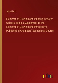 Elements of Drawing and Painting in Water Colours; being a Supplement to the Elements of Drawing and Perspective, Published in Chambers' Educational Course - Clark, John