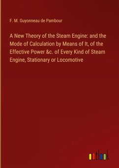 A New Theory of the Steam Engine: and the Mode of Calculation by Means of It, of the Effective Power &c. of Every Kind of Steam Engine, Stationary or Locomotive - Guyonneau de Pambour, F. M.