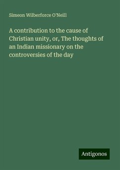 A contribution to the cause of Christian unity, or, The thoughts of an Indian missionary on the controversies of the day - O'Neill, Simeon Wilberforce