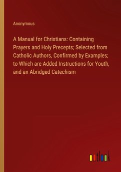 A Manual for Christians: Containing Prayers and Holy Precepts; Selected from Catholic Authors, Confirmed by Examples; to Which are Added Instructions for Youth, and an Abridged Catechism