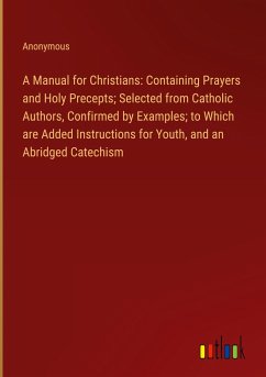 A Manual for Christians: Containing Prayers and Holy Precepts; Selected from Catholic Authors, Confirmed by Examples; to Which are Added Instructions for Youth, and an Abridged Catechism - Anonymous