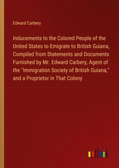 Inducements to the Colored People of the United States to Emigrate to British Guiana, Compiled from Statements and Documents Furnished by Mr. Edward Carbery, Agent of the &quote;Immigration Society of British Guiana,&quote; and a Proprietor in That Colony