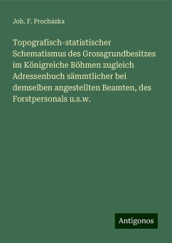 Topografisch-statistischer Schematismus des Grossgrundbesitzes im Königreiche Böhmen zugleich Adressenbuch sämmtlicher bei demselben angestellten Beamten, des Forstpersonals u.s.w. - Procházka, Joh. F.