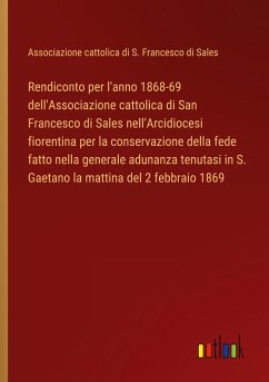 Rendiconto per l'anno 1868-69 dell'Associazione cattolica di San Francesco di Sales nell'Arcidiocesi fiorentina per la conservazione della fede fatto nella generale adunanza tenutasi in S. Gaetano la mattina del 2 febbraio 1869 - Associazione cattolica di S. Francesco di Sales