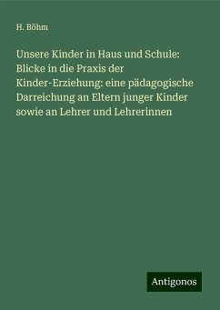 Unsere Kinder in Haus und Schule: Blicke in die Praxis der Kinder-Erziehung: eine pädagogische Darreichung an Eltern junger Kinder sowie an Lehrer und Lehrerinnen - Böhm, H.