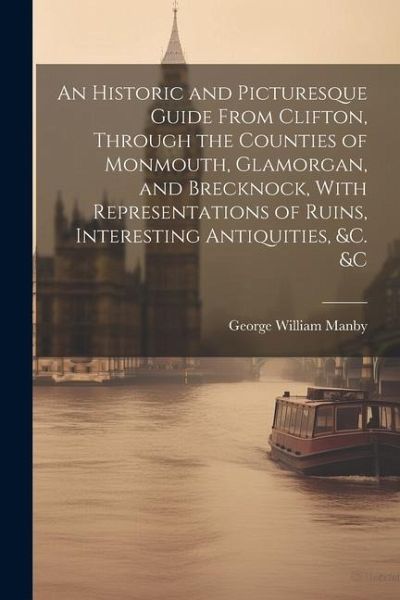 An Historic and Picturesque Guide From Clifton, Through the Counties of Monmouth, Glamorgan, and Brecknock, With Representations of Ruins, Interesting An Historic and Picturesque Guide From Clifton, Through the Counties of Monmouth, Glamorgan, and Brecknock, With Representations of Ruins, Interesting