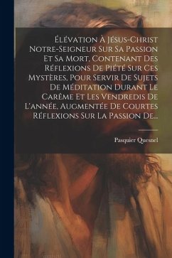 Élévation À Jésus-christ Notre-seigneur Sur Sa Passion Et Sa Mort, Contenant Des Réflexions De Piété Sur Ces Mystères, Pour Servir De Sujets De Médita - Quesnel, Pasquier