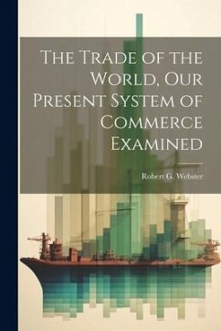 The Trade of the World, our Present System of Commerce Examined - Webster, Robert G.