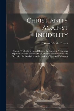Christianity Against Infidelity: Or, the Truth of the Gospel History; Embracing a Preliminary Argument for the Existence of God, and the Reasonablenes - Thayer, Thomas Baldwin
