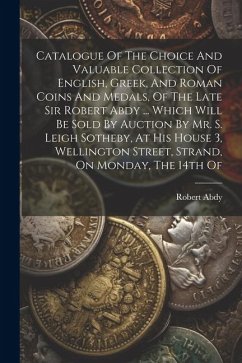 Catalogue Of The Choice And Valuable Collection Of English, Greek, And Roman Coins And Medals, Of The Late Sir Robert Abdy ... Which Will Be Sold By A - (Sir )., Robert Abdy