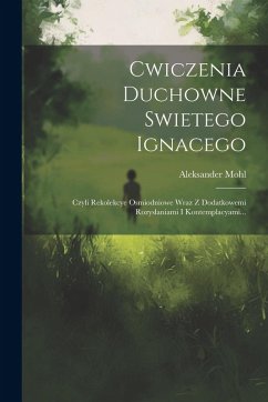 Cwiczenia Duchowne Swietego Ignacego: Czyli Rekolekcye Osmiodniowe Wraz Z Dodatkowemi Rozyslaniami I Kontemplacyami... - Mohl, Aleksander
