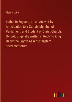 Luther in England; or, an Answer by Anticipation to a Certain Member of Parliament, and Student of Christ Church, Oxford, Originally written in Reply to King Henry the Eighth Assertio Septem Sacramentorum