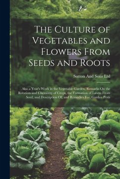 The Culture of Vegetables and Flowers From Seeds and Roots: Also a Year's Work in the Vegetable Garden, Remarks On the Rotation and Chemistry of Crops - Ltd, Sutton And Sons