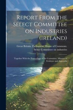 Report From the Select Committee on Industries (Ireland); Together With the Proceedings of the Committee, Minutes of Evidence and Appendix