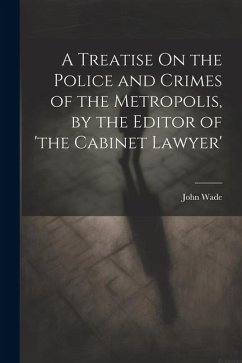 A Treatise On the Police and Crimes of the Metropolis, by the Editor of 'the Cabinet Lawyer' - Wade, John