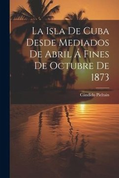 La Isla De Cuba Desde Mediados De Abril Á Fines De Octubre De 1873 - Pieltain, Cándido