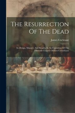 The Resurrection Of The Dead: Its Design, Manner, And Results, In An Exposition Of The Fifteenth Chapter Of First Corinthians - Cochrane, James