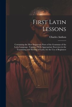 First Latin Lessons: Containing the Most Important Parts of the Grammar of the Latin Language, Together With Appropriate Exercises in the T - Anthon, Charles