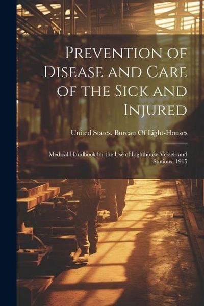 Prevention of Disease and Care of the Sick and Injured: Medical Handbook for the Use of Lighthouse Vessels and Stations, 1915 Prevention of Disease and Care of the Sick and Injured: Medical Handbook for the Use of Lighthouse Vessels and Stations, 1915