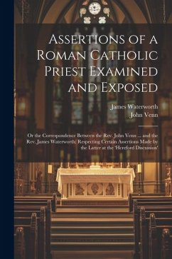 Assertions of a Roman Catholic Priest Examined and Exposed: Or the Correspondence Between the Rev. John Venn ... and the Rev. James Waterworth: Respec - Venn, John; Waterworth, James