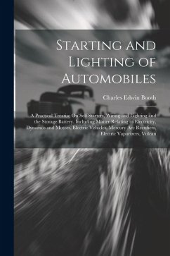 Starting and Lighting of Automobiles: A Practical Treatise On Self Starters, Wiring and Lighting and the Storage Battery. Including Matter Relating to - Booth, Charles Edwin