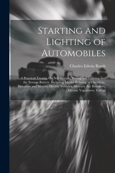 Starting and Lighting of Automobiles: A Practical Treatise On Self Starters, Wiring and Lighting and the Storage Battery. Including Matter Relating to Starting and Lighting of Automobiles: A Practical Treatise On Self Starters, Wiring and Lighting and the Storage Battery. Including Matter Relating to