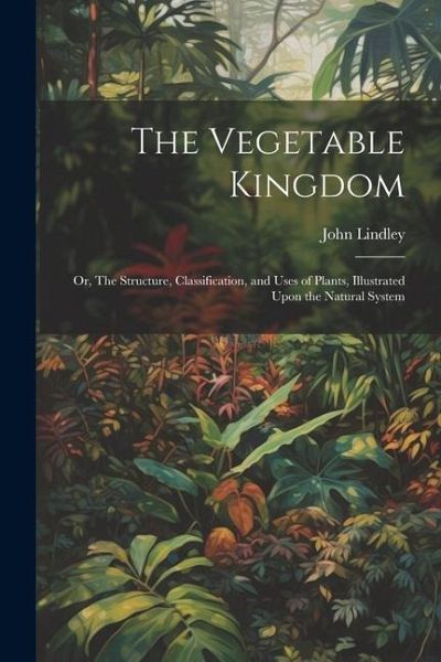 The Vegetable Kingdom: Or, The Structure, Classification, and Uses of Plants, Illustrated Upon the Natural System The Vegetable Kingdom: Or, The Structure, Classification, and Uses of Plants, Illustrated Upon the Natural System