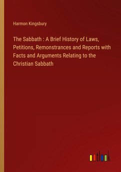 The Sabbath : A Brief History of Laws, Petitions, Remonstrances and Reports with Facts and Arguments Relating to the Christian Sabbath