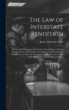 The Law of Interstate Rendition: Erroneously Referred to As Interstate Extradition; a Treatise On the Arrest and Surrender of Fugitives From the Justi - Scott, James Alexander