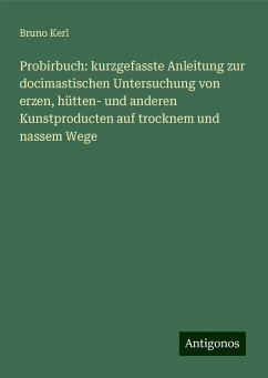 Probirbuch: kurzgefasste Anleitung zur docimastischen Untersuchung von erzen, hütten- und anderen Kunstproducten auf trocknem und nassem Wege - Kerl, Bruno