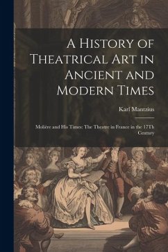 A History of Theatrical Art in Ancient and Modern Times: Molière and His Times: The Theatre in France in the 17Th Century - Mantzius, Karl