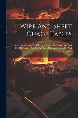 Wire And Sheet Guage Tables: A Metal Calculator And Ready Reckoner For Mechanics And For Office And Shop Use In Sheet, Plate And Rod Mills And Forg Wire And Sheet Guage Tables: A Metal Calculator And Ready Reckoner For Mechanics And For Office And Shop Use In Sheet, Plate And Rod Mills And Forg