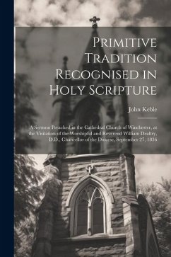 Primitive Tradition Recognised in Holy Scripture: A Sermon Preached in the Cathedral Church of Winchester, at the Visitation of the Worshipful and Rev - Keble, John