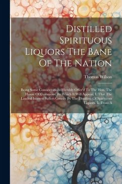 Distilled Spirituous Liquors The Bane Of The Nation: Being Some Considerations Humbly Offer'd To The Hon. The House Of Commons. By Which It Will Appea - Wilson, Thomas