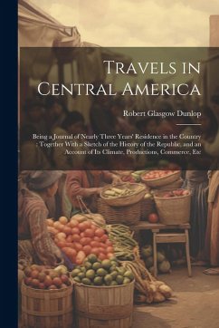 Travels in Central America: Being a Journal of Nearly Three Years' Residence in the Country: Together With a Sketch of the History of the Republic - Dunlop, Robert Glasgow
